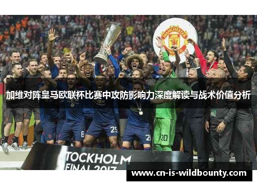 加维对阵皇马欧联杯比赛中攻防影响力深度解读与战术价值分析 加维对阵皇马欧联杯比赛中攻防影响力深度解读与战术价值分析