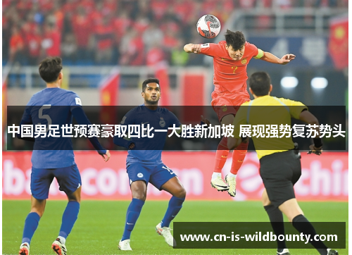 中国男足世预赛豪取四比一大胜新加坡 展现强势复苏势头 中国男足世预赛豪取四比一大胜新加坡 展现强势复苏势头
