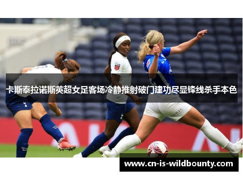 卡斯泰拉诺斯英超女足客场冷静推射破门建功尽显锋线杀手本色 卡斯泰拉诺斯英超女足客场冷静推射破门建功尽显锋线杀手本色