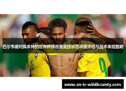 巴尔韦德对阵多特的世界杯预选赛竞技状态深度评估与战术表现前瞻 巴尔韦德对阵多特的世界杯预选赛竞技状态深度评估与战术表现前瞻