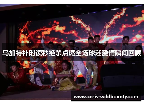 乌加特补时读秒绝杀点燃全场球迷激情瞬间回顾