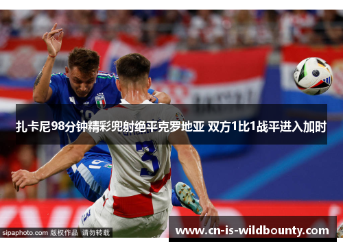 扎卡尼98分钟精彩兜射绝平克罗地亚 双方1比1战平进入加时 扎卡尼98分钟精彩兜射绝平克罗地亚 双方1比1战平进入加时