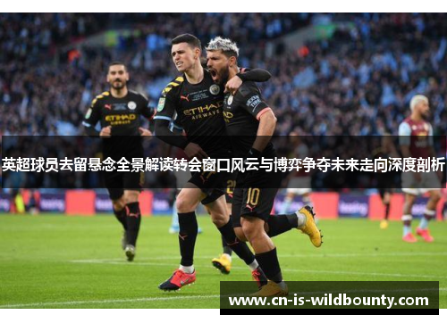 英超球员去留悬念全景解读转会窗口风云与博弈争夺未来走向深度剖析 英超球员去留悬念全景解读转会窗口风云与博弈争夺未来走向深度剖析