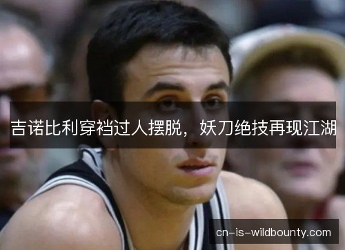 吉诺比利穿裆过人摆脱,妖刀绝技再现江湖 吉诺比利穿裆过人摆脱,妖刀绝技再现江湖